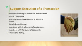 Support Execution of a Transaction
• Financial modelling of alternatives and valuations.
• Initial due diligence.
• Assisting with the development of a letter of
intent.
• Detailed due diligence.
• Assistance with development of a data room.
• Assistance with the review of documents.
• Transitional staffing.
10
 