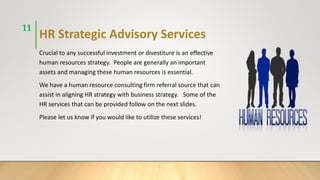 HR Strategic Advisory Services
Crucial to any successful investment or divestiture is an effective
human resources strategy. People are generally an important
assets and managing these human resources is essential.
We have a human resource consulting firm referral source that can
assist in aligning HR strategy with business strategy. Some of the
HR services that can be provided follow on the next slides.
Please let us know if you would like to utilize these services!
11
 