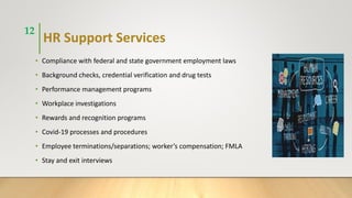 HR Support Services
• Compliance with federal and state government employment laws
• Background checks, credential verification and drug tests
• Performance management programs
• Workplace investigations
• Rewards and recognition programs
• Covid-19 processes and procedures
• Employee terminations/separations; worker’s compensation; FMLA
• Stay and exit interviews
12
 