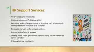 HR Support Services
• HR processes and procedures
• Job descriptions and FLSA job analysis
• Recruiting and staff augmentation of front-line staff, professionals,
management and executive level searches
• Employee manuals and employee relations
• Compensation/benefit analysis
• Staffing plans, talent gap analysis, restructuring, outplacement and
career transition
• Onboarding new employees
13
 