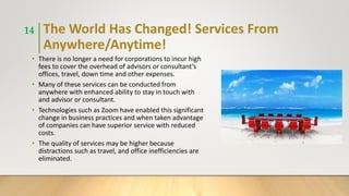 The World Has Changed! Services From
Anywhere/Anytime!
• There is no longer a need for corporations to incur high
fees to cover the overhead of advisors or consultant’s
offices, travel, down time and other expenses.
• Many of these services can be conducted from
anywhere with enhanced ability to stay in touch with
and advisor or consultant.
• Technologies such as Zoom have enabled this significant
change in business practices and when taken advantage
of companies can have superior service with reduced
costs.
• The quality of services may be higher because
distractions such as travel, and office inefficiencies are
eliminated.
14
 