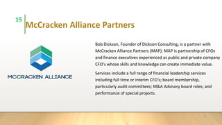 McCracken Alliance Partners
Bob Dickson, Founder of Dickson Consulting, is a partner with
McCracken Alliance Partners (MAP). MAP is partnership of CFOs
and finance executives experienced as public and private company
CFO's whose skills and knowledge can create immediate value.
Services include a full range of financial leadership services
including full time or interim CFO's; board membership,
particularly audit committees; M&A Advisory board roles; and
performance of special projects.
15
15
 