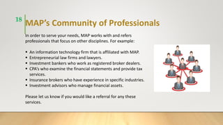 MAP’s Community of Professionals
In order to serve your needs, MAP works with and refers
professionals that focus on other disciplines. For example:
 An information technology firm that is affiliated with MAP.
 Entrepreneurial law firms and lawyers.
 Investment bankers who work as registered broker dealers.
 CPA’s who examine the financial statements and provide tax
services.
 Insurance brokers who have experience in specific industries.
 Investment advisors who manage financial assets.
Please let us know if you would like a referral for any these
services.
18
 