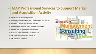 MAP Professional Services to Support Merger
and Acquisition Activity
• Serve on an Advisory Board
• Manage the Office of the Chief Financial Officer
• Address Capital Formation Issues
• Investment Banker for a Professional Exit
• Search for Acquisition Candidates
• Support Execution of a Transaction
• HR Strategic Advisory Services
• HR Support Services
4
 