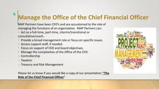 Manage the Office of the Chief Financial Officer
MAP Partners have been CFO’s and are accustomed to the role of
managing the functions of an organization. MAP Partners can:
• Act as a full-time, part-time, interim/transitional or
consultative/coach.
• Provide a broad management role or focus on specific issues.
• Access support staff, if needed.
• Focus on support of CEO and board objectives.
• Manage the complexities of the Office of the CFO:
o Controllership
o Taxation
o Treasury and Risk Management
Please let us know if you would like a copy of our presentation “The
Role of the Chief Financial Officer”.
6
 