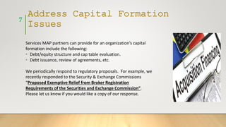 Address Capital Formation
Issues
Services MAP partners can provide for an organization’s capital
formation include the following:
• Debt/equity structure and cap table evaluation.
• Debt issuance, review of agreements, etc.
We periodically respond to regulatory proposals. For example, we
recently responded to the Security & Exchange Commissions
“Proposed Exemptive Relief from Broker Registration
Requirements of the Securities and Exchange Commission”.
Please let us know if you would like a copy of our response.
7
 