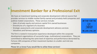 Investment Banker for a Professional Exit
We have an investment banking and corporate development referral source that
provides services to middle market family-owned and privately-held companies and
publicly traded corporations. These services include:
• Sales of private equity and venture capital firm owned businesses
• Divestitures of a segment of a business
• Strategic assessments and corporate development advisory services
• Valuations and fairness opinions
The firm is rooted in transaction experience developed within the corporate
development organizations of successful large, multinational corporations. They are
committed to delivering the same level of expertise and performance demanded by
Fortune 100 companies of their investment bankers to smaller and mid-size
companies.
Please let us know if you would like to utilize these services!
8
 