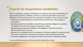 Search for Acquisition Candidates
9
After an acquisition strategy is developed, an important next step is identifying and
approaching potential candidates. We have an experienced referral source that
specializes in performing searches for acquisition candidates. Their services include:
• Obtaining an understanding of overall markets and the sector the company is
interested in.
• Identifying potential candidates and performing initial due diligence to ascertain
the degree of fit with the company’s acquisition criteria.
• Approaching the potential candidate and engaging in initial discussions to
determine the level of interest.
• Review of the candidates with the company to evaluate strategy for acquisition and
next steps. Introduction of parties and assistance with drafting a term sheet.
• Continued engagement and support during the transaction to facilitate closing.
If you would like assistance with your search, please let us know.
 