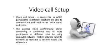 Video call Setup
• Video call setup , a conference in which
participants in different loactions are able to
communicate with each other with sound
and vision.
• The process video conferencing allows
conducting a conference two or more
participants at different sites by using
computer network , mobile network ,satellite
network to transmit & receive Audio and
video data.
 