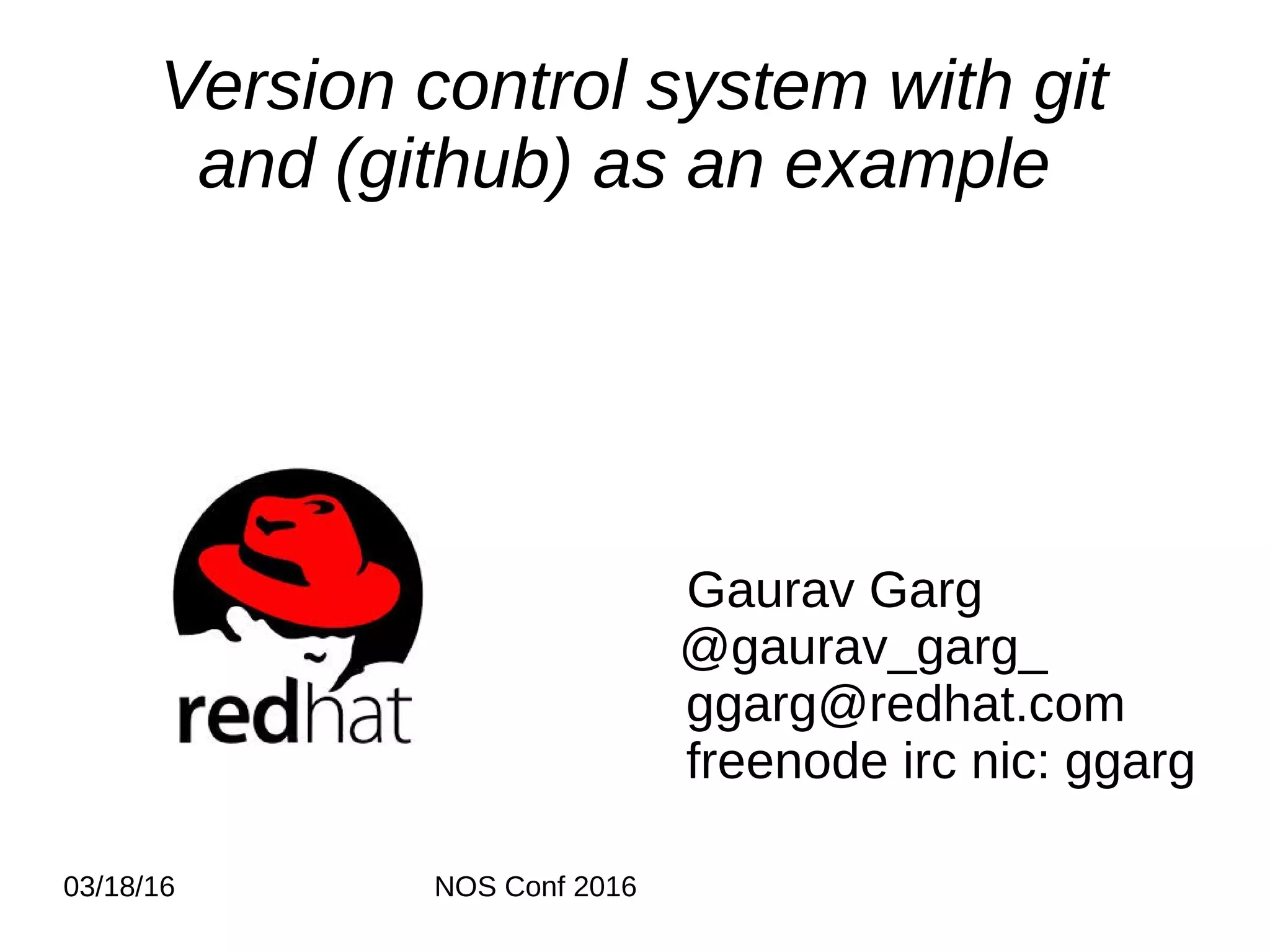 03/18/16 NOS Conf 2016 Version control system with git and (github) as an example Gaurav Garg @gaurav_garg_ ggarg@redhat.com freenode irc nic: ggarg 