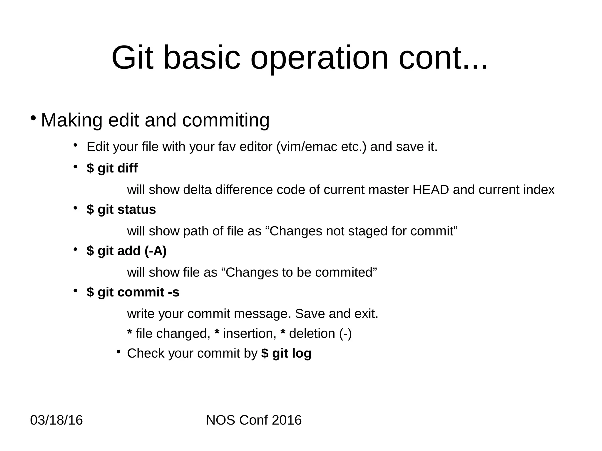 03/18/16 NOS Conf 2016 Git basic operation cont... • Making edit and commiting • Edit your file with your fav editor (vim/emac etc.) and save it. • $ git diff will show delta difference code of current master HEAD and current index • $ git status will show path of file as “Changes not staged for commit” • $ git add (-A) will show file as “Changes to be commited” • $ git commit -s write your commit message. Save and exit. * file changed, * insertion, * deletion (-) • Check your commit by $ git log 
