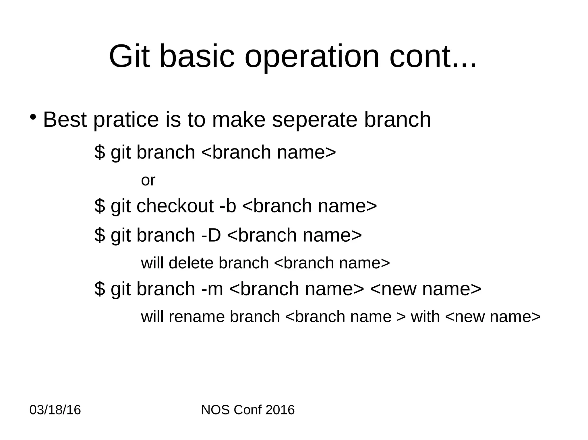03/18/16 NOS Conf 2016 Git basic operation cont... • Best pratice is to make seperate branch $ git branch <branch name> or $ git checkout -b <branch name> $ git branch -D <branch name> will delete branch <branch name> $ git branch -m <branch name> <new name> will rename branch <branch name > with <new name> 