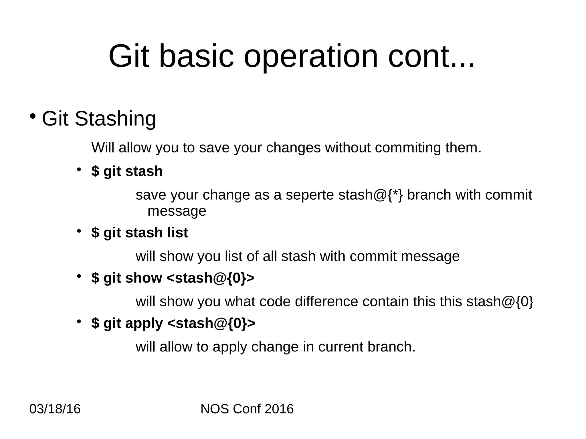 03/18/16 NOS Conf 2016 Git basic operation cont... • Git Stashing Will allow you to save your changes without commiting them. • $ git stash save your change as a seperte stash@{*} branch with commit message • $ git stash list will show you list of all stash with commit message • $ git show <stash@{0}> will show you what code difference contain this this stash@{0} • $ git apply <stash@{0}> will allow to apply change in current branch. 