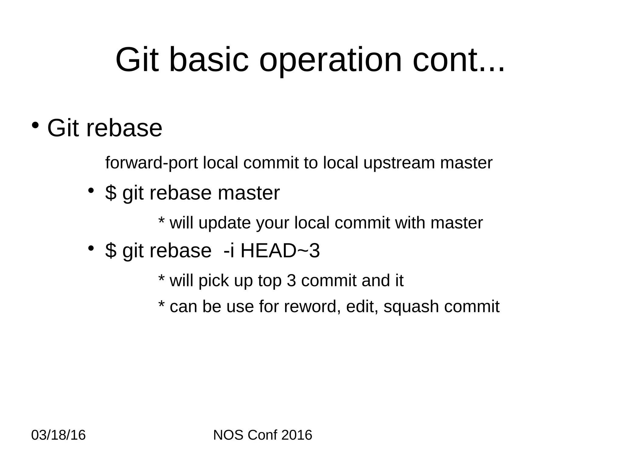 03/18/16 NOS Conf 2016 Git basic operation cont... • Git rebase forward-port local commit to local upstream master • $ git rebase master * will update your local commit with master • $ git rebase -i HEAD~3 * will pick up top 3 commit and it * can be use for reword, edit, squash commit 