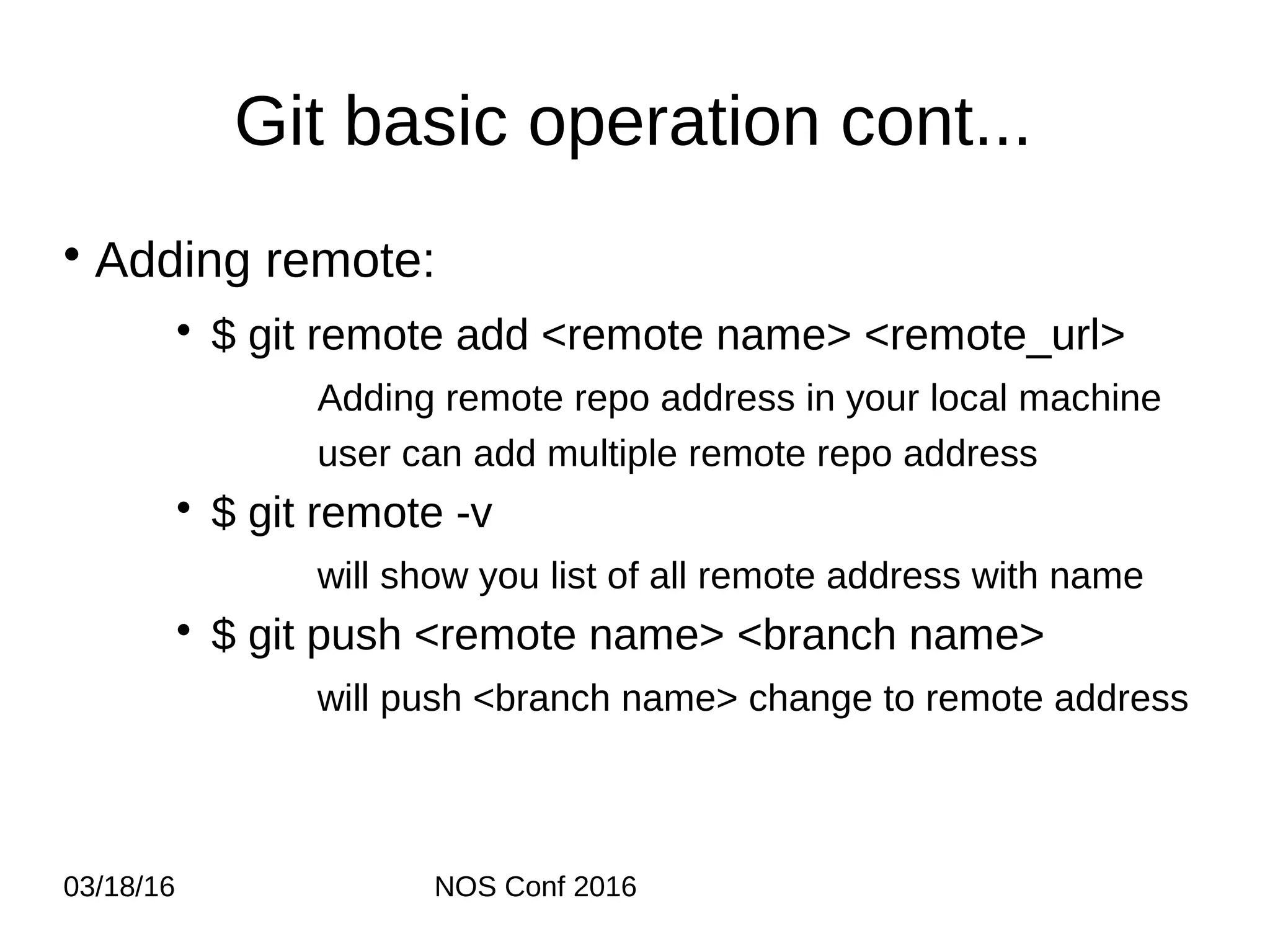 03/18/16 NOS Conf 2016 Git basic operation cont... • Adding remote: • $ git remote add <remote name> <remote_url> Adding remote repo address in your local machine user can add multiple remote repo address • $ git remote -v will show you list of all remote address with name • $ git push <remote name> <branch name> will push <branch name> change to remote address 