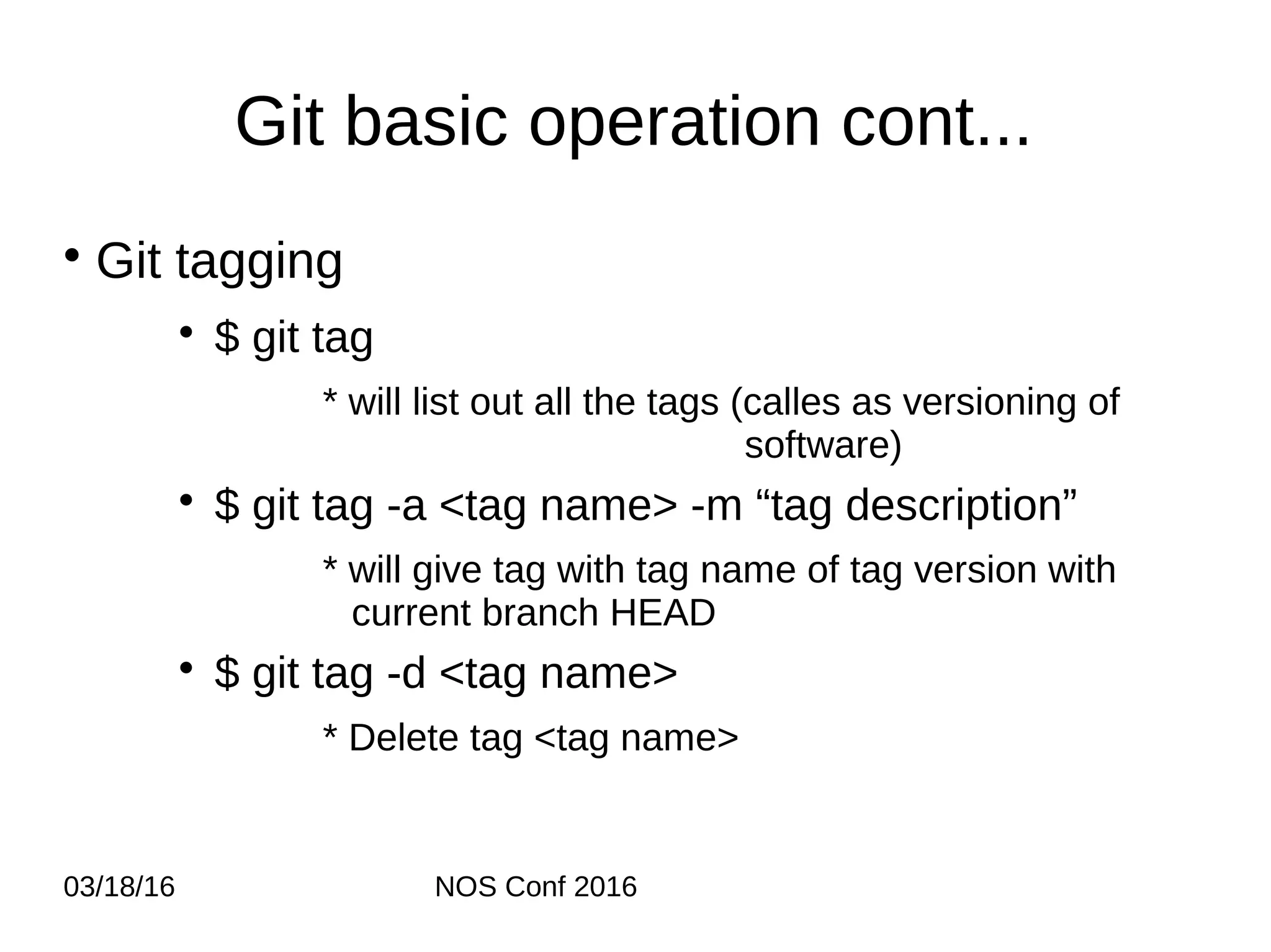 03/18/16 NOS Conf 2016 Git basic operation cont... • Git tagging • $ git tag * will list out all the tags (calles as versioning of software) • $ git tag -a <tag name> -m “tag description” * will give tag with tag name of tag version with current branch HEAD • $ git tag -d <tag name> * Delete tag <tag name> 
