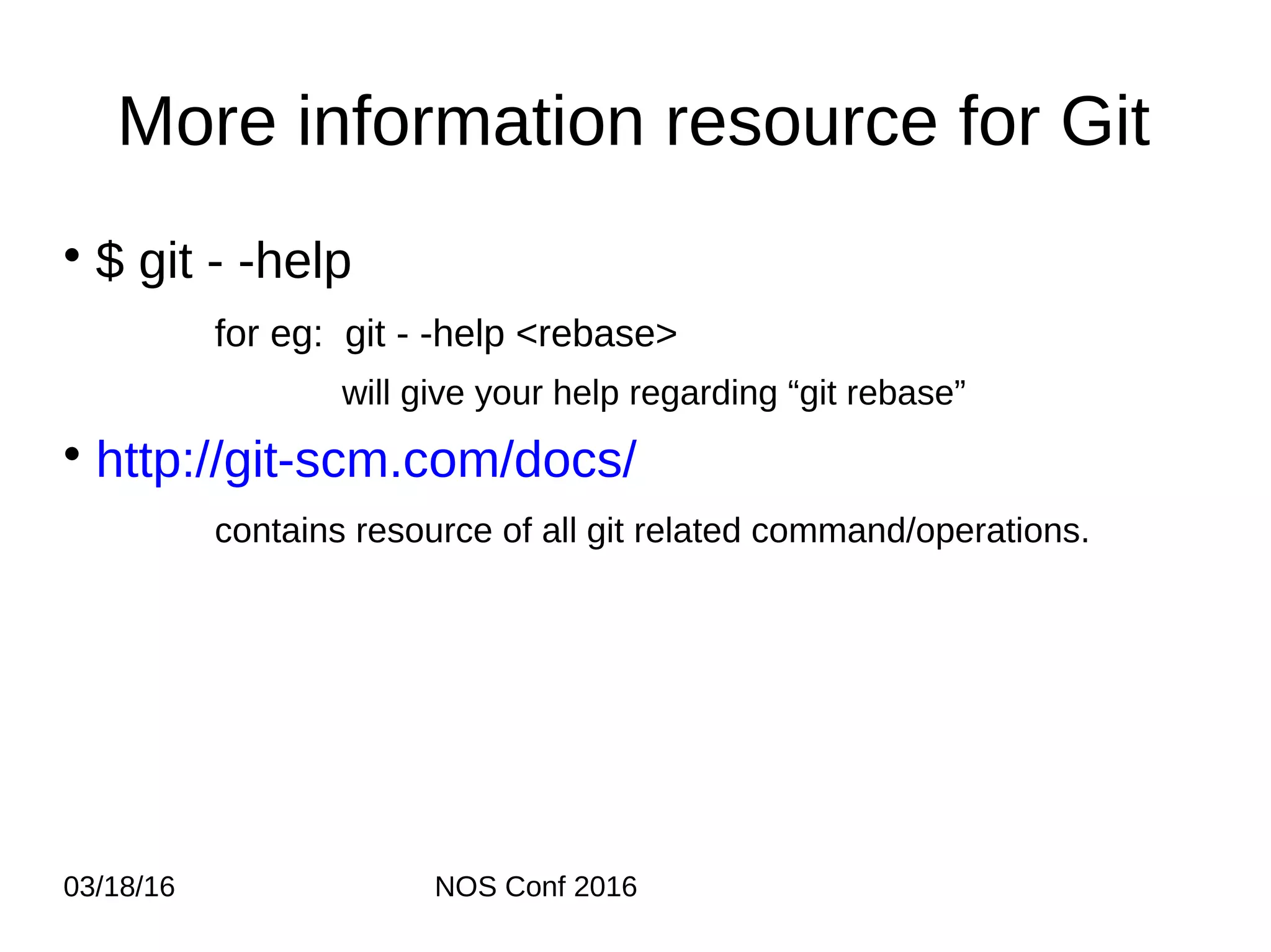 03/18/16 NOS Conf 2016 More information resource for Git • $ git - -help for eg: git - -help <rebase> will give your help regarding “git rebase” • http://git-scm.com/docs/ contains resource of all git related command/operations. 