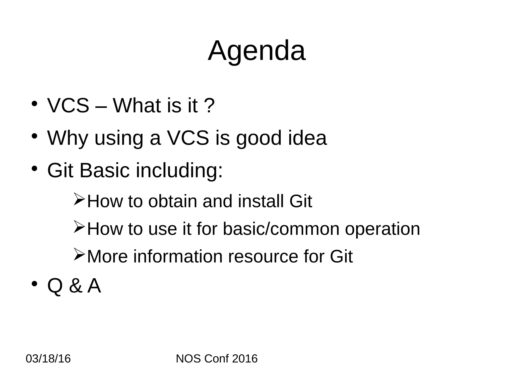 03/18/16 NOS Conf 2016 Agenda  VCS – What is it ?  Why using a VCS is good idea  Git Basic including: ➢How to obtain and install Git ➢How to use it for basic/common operation ➢More information resource for Git  Q & A 