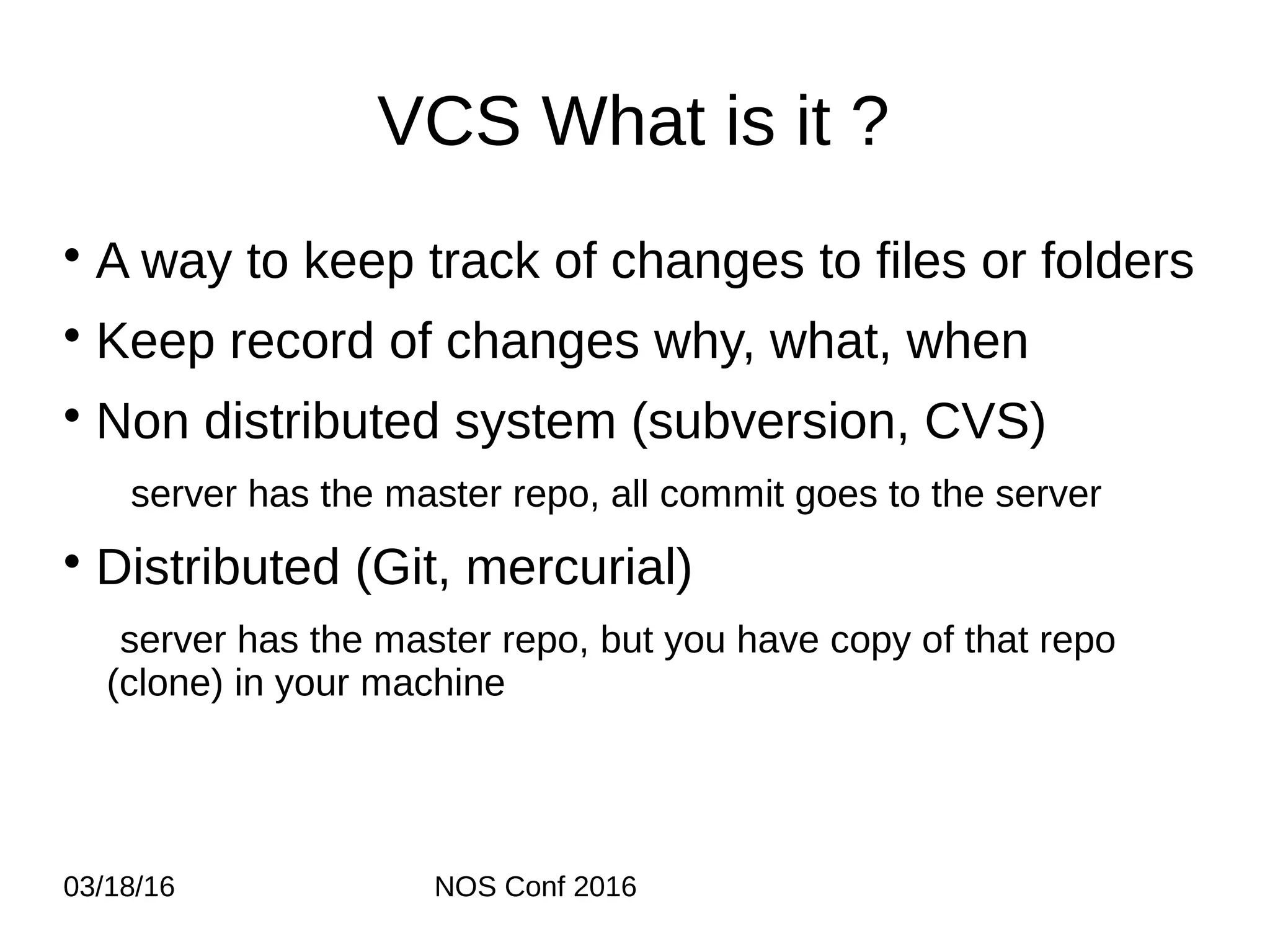 03/18/16 NOS Conf 2016 VCS What is it ? • A way to keep track of changes to files or folders • Keep record of changes why, what, when • Non distributed system (subversion, CVS) server has the master repo, all commit goes to the server • Distributed (Git, mercurial) server has the master repo, but you have copy of that repo (clone) in your machine 