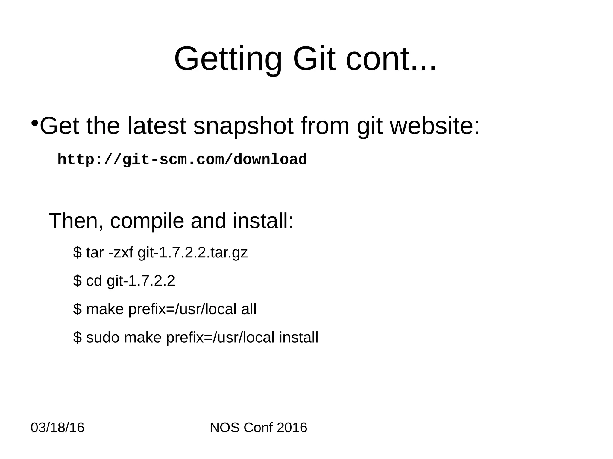 03/18/16 NOS Conf 2016 Getting Git cont... •Get the latest snapshot from git website: http://git-scm.com/download Then, compile and install: $ tar -zxf git-1.7.2.2.tar.gz $ cd git-1.7.2.2 $ make prefix=/usr/local all $ sudo make prefix=/usr/local install 