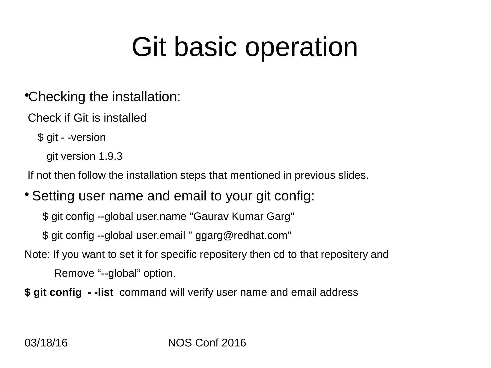 03/18/16 NOS Conf 2016 Git basic operation •Checking the installation: Check if Git is installed $ git - -version git version 1.9.3 If not then follow the installation steps that mentioned in previous slides. • Setting user name and email to your git config: $ git config --global user.name "Gaurav Kumar Garg" $ git config --global user.email " ggarg@redhat.com" Note: If you want to set it for specific repositery then cd to that repositery and Remove “--global” option. $ git config - -list command will verify user name and email address 