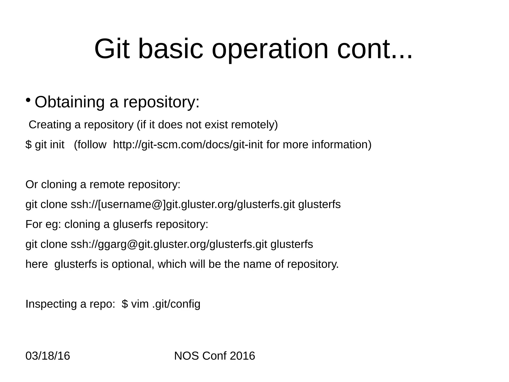 03/18/16 NOS Conf 2016 Git basic operation cont... • Obtaining a repository: Creating a repository (if it does not exist remotely) $ git init (follow http://git-scm.com/docs/git-init for more information) Or cloning a remote repository: git clone ssh://[username@]git.gluster.org/glusterfs.git glusterfs For eg: cloning a gluserfs repository: git clone ssh://ggarg@git.gluster.org/glusterfs.git glusterfs here glusterfs is optional, which will be the name of repository. Inspecting a repo: $ vim .git/config 