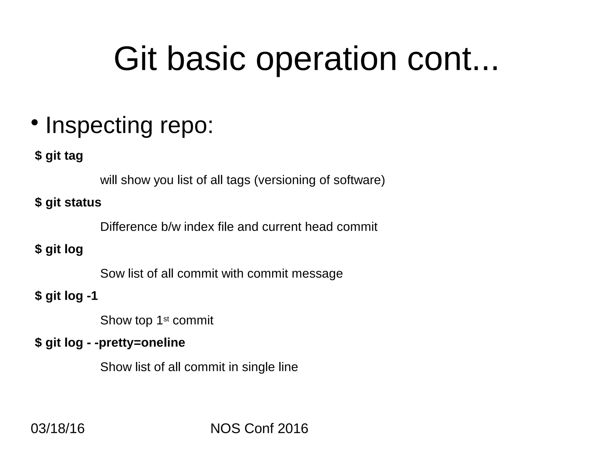 03/18/16 NOS Conf 2016 Git basic operation cont... • Inspecting repo: $ git tag will show you list of all tags (versioning of software) $ git status Difference b/w index file and current head commit $ git log Sow list of all commit with commit message $ git log -1 Show top 1st commit $ git log - -pretty=oneline Show list of all commit in single line 