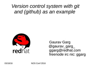 03/18/16 NOS Conf 2016
Version control system with git
and (github) as an example
Gaurav Garg
@gaurav_garg_
ggarg@redhat.com
freenode irc nic: ggarg
 
