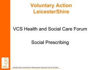 Voluntary Action Leicestershire “Helping people change their lives for the better”
Voluntary Action
LeicesterShire
VCS Health and Social Care Forum
Social Prescribing
 
