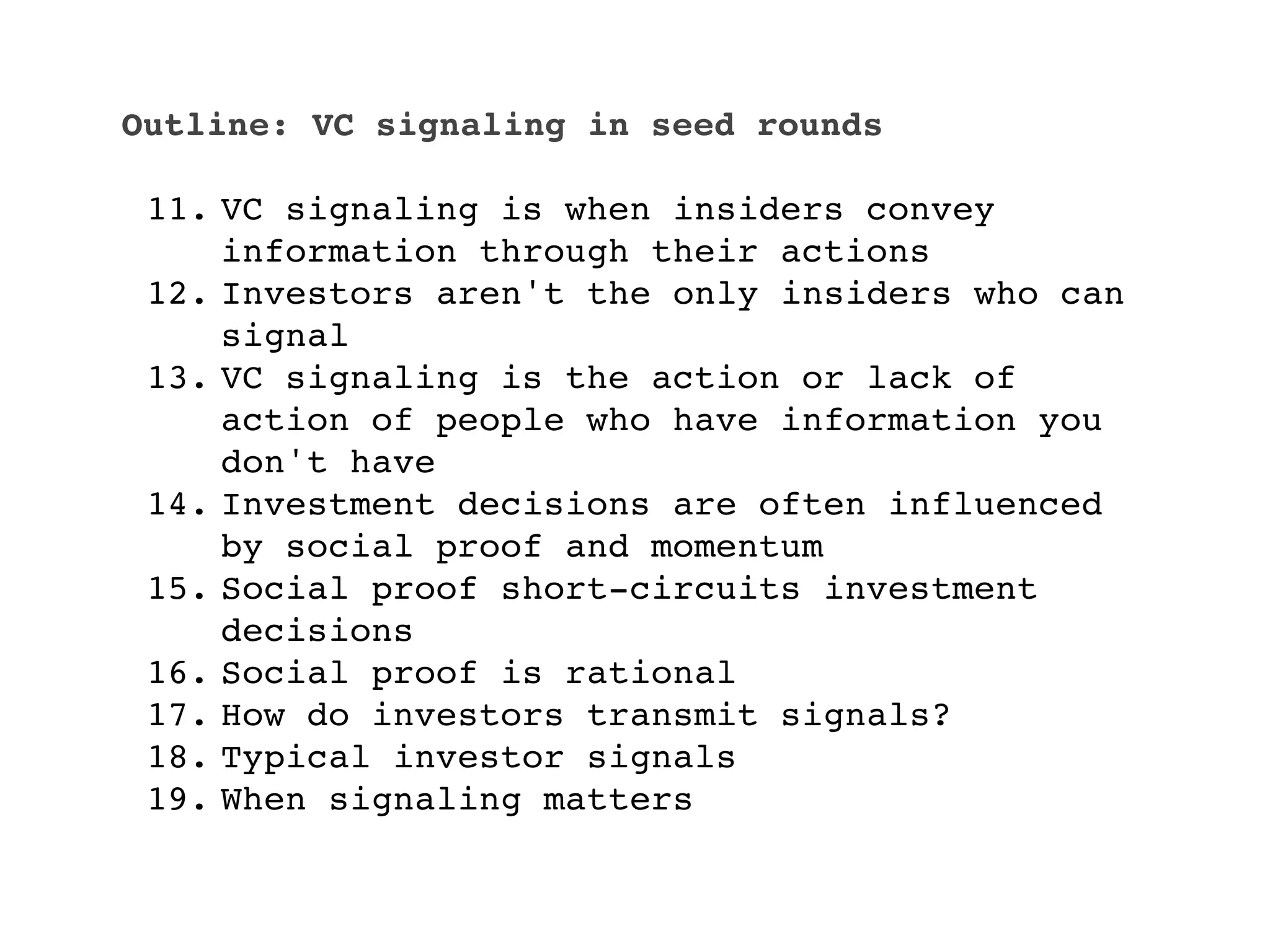 Outline: VC signaling in seed rounds

 11. VC signaling is when insiders convey
     information through their actions
 12. Investors aren't the only insiders who can
     signal
 13. VC signaling is the action or lack of
     action of people who have information you
     don't have
 14. Investment decisions are often influenced
     by social proof and momentum
 15. Social proof short-circuits investment
     decisions
 16. Social proof is rational
 17. How do investors transmit signals?
 18. Typical investor signals
 19. When signaling matters
 