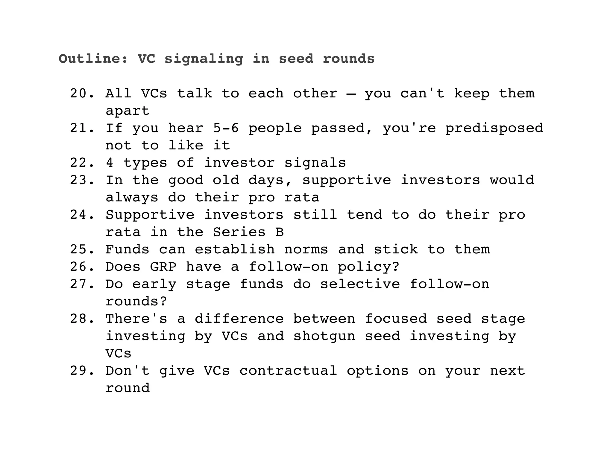 Outline: VC signaling in seed rounds

 20. All VCs talk to each other — you can't keep them
     apart
 21. If you hear 5-6 people passed, you're predisposed
     not to like it
 22. 4 types of investor signals
 23. In the good old days, supportive investors would
     always do their pro rata
 24. Supportive investors still tend to do their pro
     rata in the Series B
 25. Funds can establish norms and stick to them
 26. Does GRP have a follow-on policy?
 27. Do early stage funds do selective follow-on
     rounds?
 28. There's a difference between focused seed stage
     investing by VCs and shotgun seed investing by
     VCs
 29. Don't give VCs contractual options on your next
     round
 