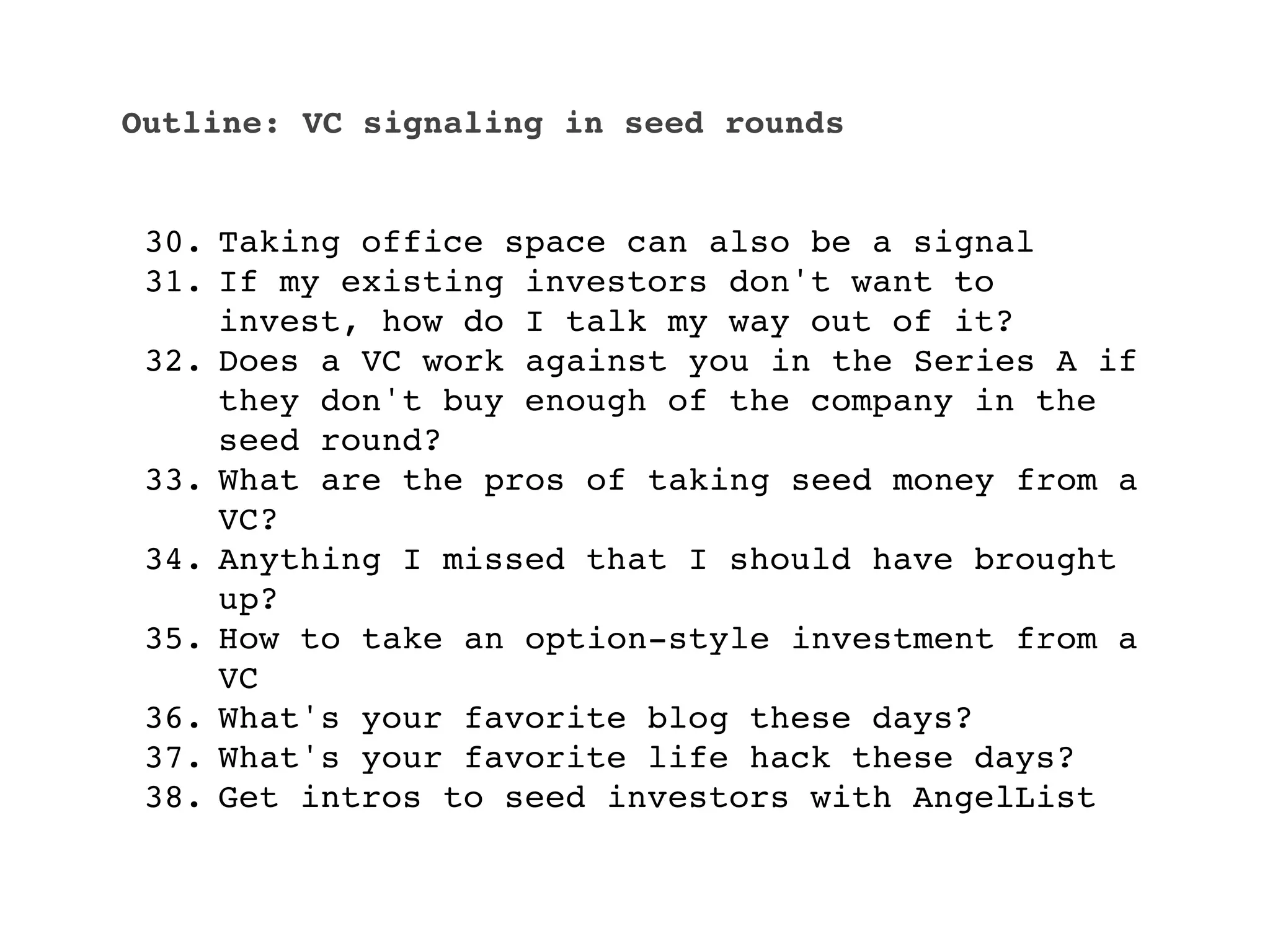 Outline: VC signaling in seed rounds


 30. Taking office space can also be a signal
 31. If my existing investors don't want to
     invest, how do I talk my way out of it?
 32. Does a VC work against you in the Series A if
     they don't buy enough of the company in the
     seed round?
 33. What are the pros of taking seed money from a
     VC?
 34. Anything I missed that I should have brought
     up?
 35. How to take an option-style investment from a
     VC
 36. What's your favorite blog these days?
 37. What's your favorite life hack these days?
 38. Get intros to seed investors with AngelList
 