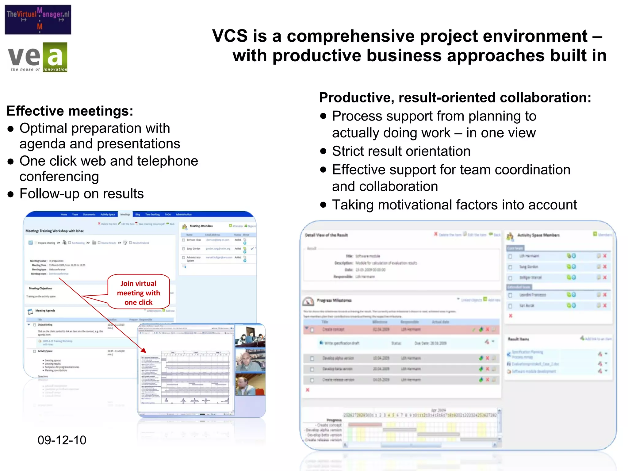 VCS is a comprehensive project environment –  with productive business approaches built in Effective meetings: Optimal preparation with agenda and presentations One click web and telephone conferencing Follow-up on results 09-12-10 Join virtual meeting with one click Productive, result-oriented collaboration: Process support from planning to  actually doing work – in one view Strict result orientation Effective support for team coordination  and collaboration Taking motivational factors into account 