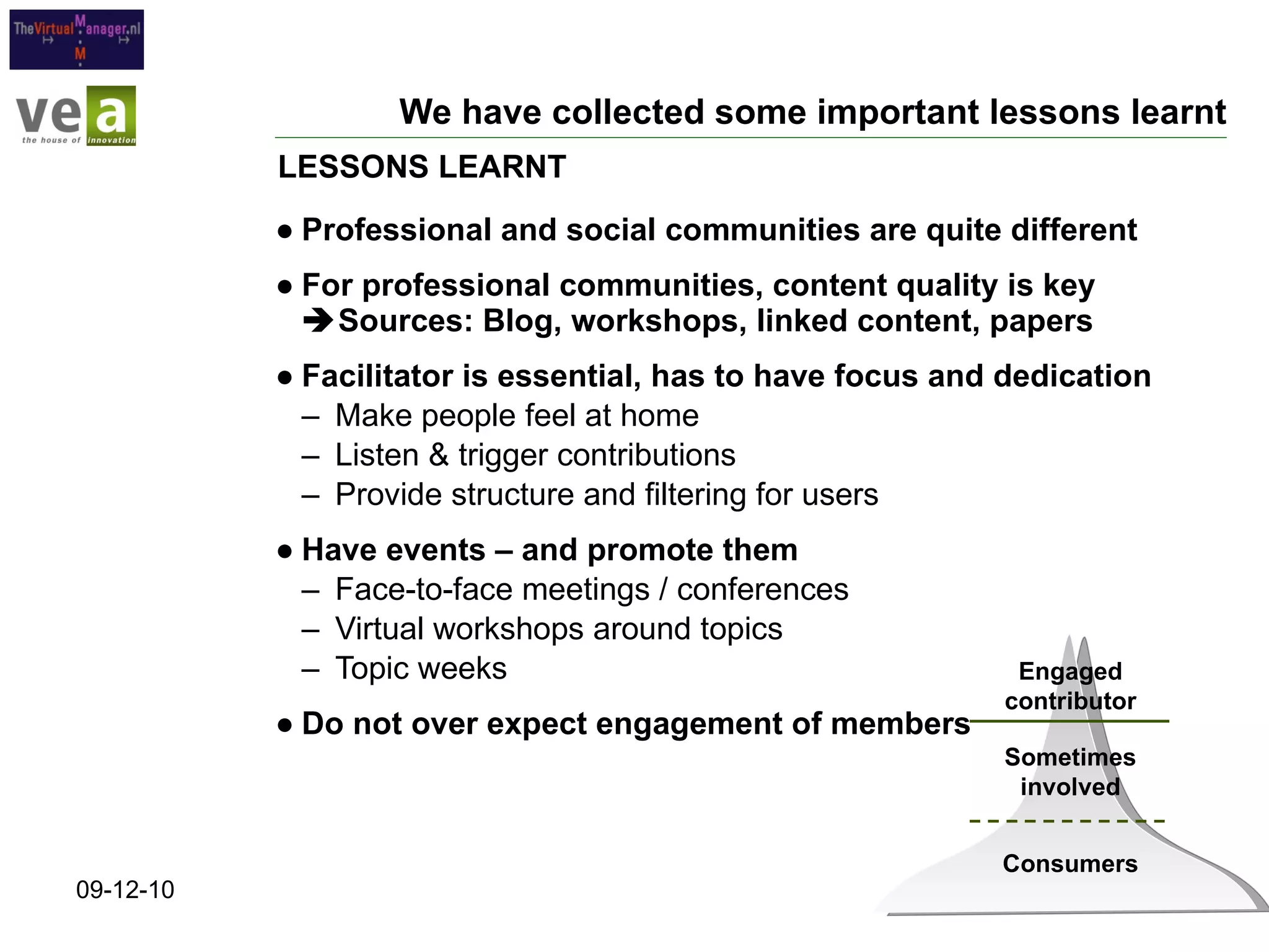 We have collected some important lessons learnt Professional and social communities are quite different For professional communities, content quality is key   Sources: Blog, workshops, linked content, papers Facilitator is essential, has to have focus and dedication Make people feel at home Listen & trigger contributions Provide structure and filtering for users Have events – and promote them Face-to-face meetings / conferences Virtual workshops around topics Topic weeks Do not over expect engagement of members LESSONS LEARNT 09-12-10 Engaged contributor Sometimes involved Consumers 