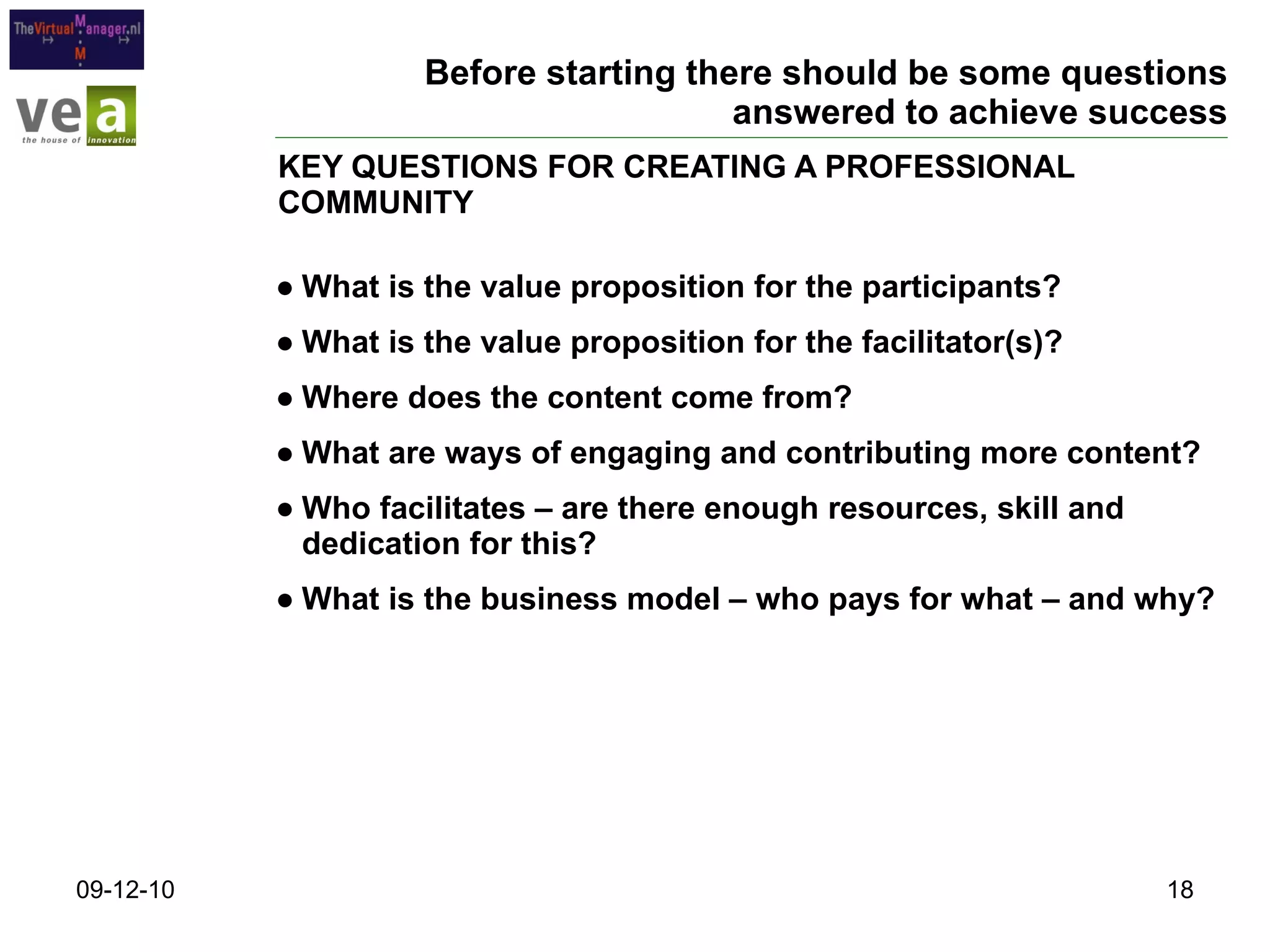 Before starting there should be some questions answered to achieve success What is the value proposition for the participants? What is the value proposition for the facilitator(s)? Where does the content come from? What are ways of engaging and contributing more content? Who facilitates – are there enough resources, skill and dedication for this? What is the business model – who pays for what – and why? KEY QUESTIONS FOR CREATING A PROFESSIONAL COMMUNITY 09-12-10 