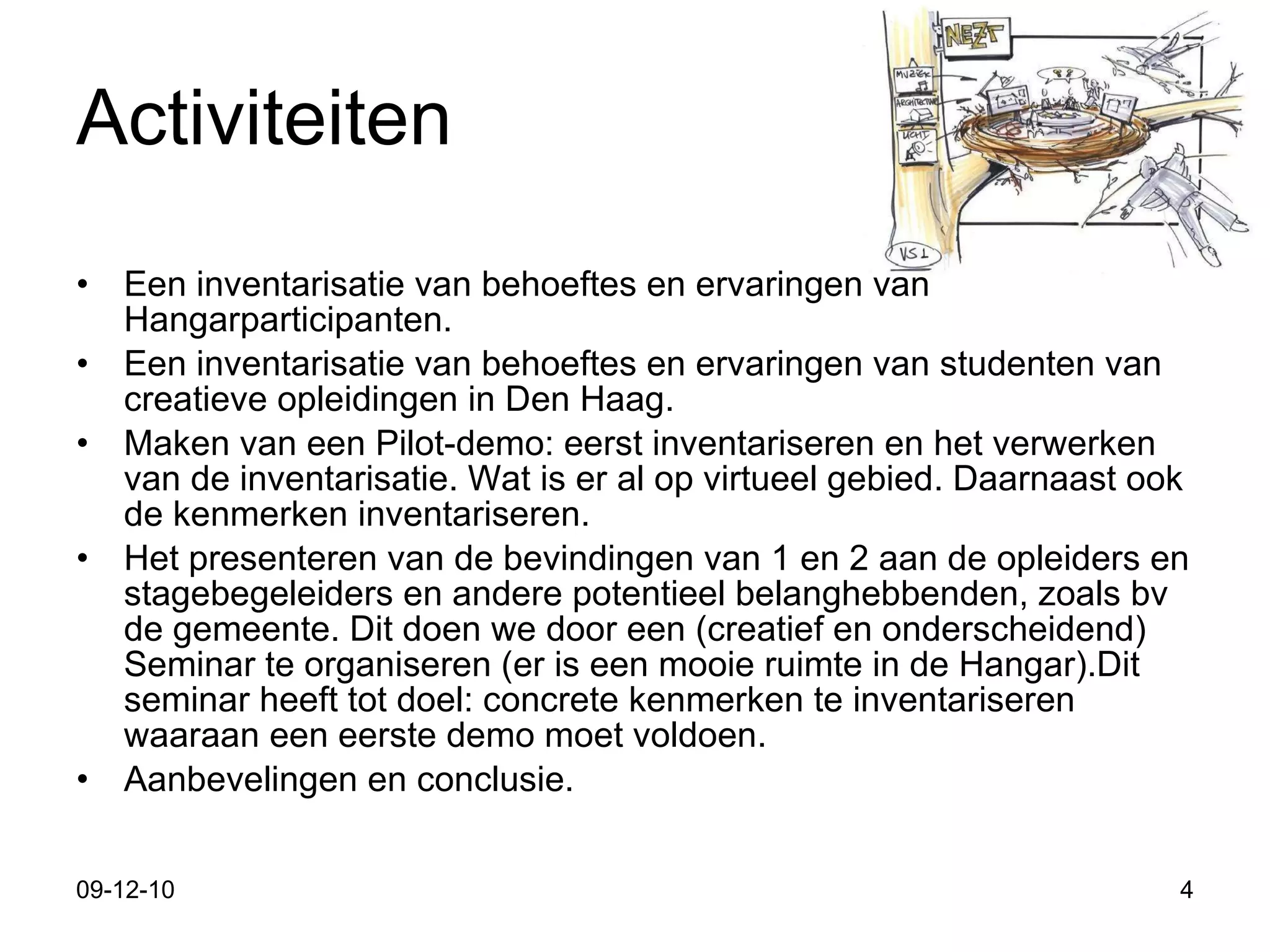 Activiteiten Een inventarisatie van behoeftes en ervaringen van Hangarparticipanten.  Een inventarisatie van behoeftes en ervaringen van studenten van creatieve opleidingen in Den Haag. Maken van een Pilot-demo: eerst inventariseren en het verwerken van de inventarisatie. Wat is er al op virtueel gebied. Daarnaast ook de kenmerken inventariseren. Het presenteren van de bevindingen van 1 en 2 aan de opleiders en stagebegeleiders en andere potentieel belanghebbenden, zoals bv de gemeente. Dit doen we door een (creatief en onderscheidend) Seminar te organiseren (er is een mooie ruimte in de Hangar).Dit seminar heeft tot doel: concrete kenmerken te inventariseren waaraan een eerste demo moet voldoen.  Aanbevelingen en conclusie. 09-12-10 