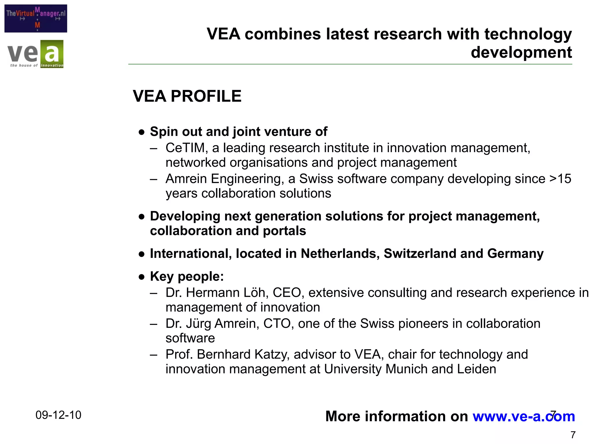 VEA combines latest research with technology development Spin out and joint venture of  CeTIM, a leading research institute in innovation management, networked organisations and project management Amrein Engineering, a Swiss software company developing since >15 years collaboration solutions Developing next generation solutions for project management, collaboration and portals International, located in Netherlands, Switzerland and Germany Key people: Dr. Hermann Löh, CEO, extensive consulting and research experience in management of innovation Dr. Jürg Amrein, CTO, one of the Swiss pioneers in collaboration software Prof. Bernhard Katzy, advisor to VEA, chair for technology and innovation management at University Munich and Leiden VEA PROFILE 09-12-10 More information on  www.ve-a.com   