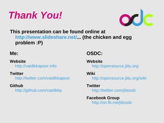 Thank You!
This presentation can be found online at
  http://www.slideshare.net/... (the chicken and egg
  problem :P)

Me:                                 OSDC:
Website                             Website
  http://vaidikkapoor.info            http://opensource.jiitu.org
Twitter                             Wiki
  http://twitter.com/vaidikkapoor     http://opensource.jiitu.org/wiki
Github                              Twitter
   http://github.com/vaidikkp         http://twitter.com/jiitosdc
                                    Facebook Group
                                      http://on.fb.me/jiitosdc
 