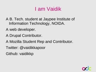 I am Vaidik
A B. Tech. student at Jaypee Institute of
 Information Technology, NOIDA.
A web developer.
A Drupal Contributor.
A Mozilla Student Rep and Contributor.
Twitter: @vaidikkapoor
Github: vaidikkp
 
