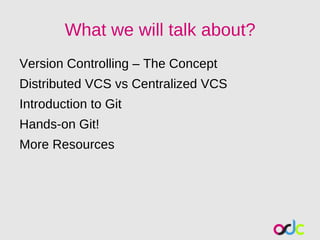 What we will talk about?
Version Controlling – The Concept
Distributed VCS vs Centralized VCS
Introduction to Git
Hands-on Git!
More Resources
 