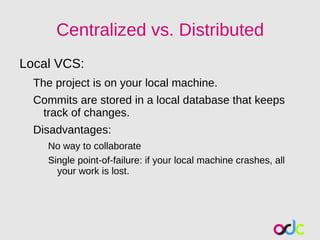 Centralized vs. Distributed
Local VCS:
  The project is on your local machine.
  Commits are stored in a local database that keeps
   track of changes.
  Disadvantages:
    No way to collaborate
    Single point-of-failure: if your local machine crashes, all
      your work is lost.
 
