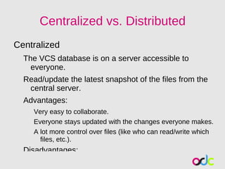 Centralized vs. Distributed
Centralized
  The VCS database is on a server accessible to
    everyone.
  Read/update the latest snapshot of the files from the
   central server.
  Advantages:
     Very easy to collaborate.
     Everyone stays updated with the changes everyone makes.
     A lot more control over files (like who can read/write which
       files, etc.).
  Disadvantages:
 