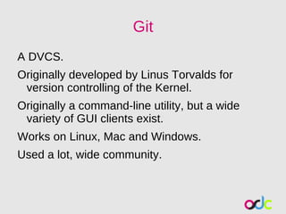Git
A DVCS.
Originally developed by Linus Torvalds for
 version controlling of the Kernel.
Originally a command-line utility, but a wide
 variety of GUI clients exist.
Works on Linux, Mac and Windows.
Used a lot, wide community.
 