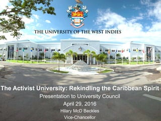 The Activist University: Rekindling the Caribbean Spirit
Presentation to University Council
April 29, 2016
Hilary McD Beckles
Vice-Chancellor
 
