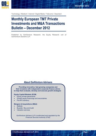 December 2012



Technology / Medtech / Internet / Digital Media / Telecoms / Cleantech


Monthly European TMT Private
Investments and M&A Transactions
Bulletin – December 2012
Published by Go4Venture Research, the Equity Research unit of
Go4Venture Advisers LLP.




                 About Go4Venture Advisers
          Providing innovative, fast-growing companies and
      their investors with independent corporate finance advice
   to help them evaluate, develop and execute growth strategies

   Equity Capital Markets (ECM)
    Equity private placements
    Growth equity financings and secondaries
    Pre-IPO advisory

   Mergers & Acquisitions (M&A)
    Sellside
    Buyside / Buy and build
    Valuation services


      Go4Venture Advisers LLP is authorised and regulated by the
                 Financial Services Authority (FSA).




 © Go4Venture Advisers LLP, 2013                                                Page 1
                                                 
 