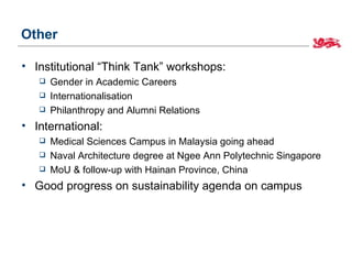 Other

• Institutional “Think Tank” workshops:
      Gender in Academic Careers
      Internationalisation
      Philanthropy and Alumni Relations
• International:
      Medical Sciences Campus in Malaysia going ahead
      Naval Architecture degree at Ngee Ann Polytechnic Singapore
      MoU & follow-up with Hainan Province, China
• Good progress on sustainability agenda on campus
 