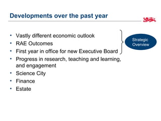 Developments over the past year


• Vastly different economic outlook
                                                 Strategic
• RAE Outcomes                                   Overview
• First year in office for new Executive Board
• Progress in research, teaching and learning,
  and engagement
• Science City
• Finance
• Estate
 