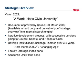 Strategic Overview
Vision 2021:
      “A World-class Civic University”
• Document approved by Council 30 March 2009
  (Available in hard copy and on web – type “strategic
  overview” into internal search engine)
• Iterative development process, with successive versions
  going to Council, Senate, and Heads of Units
• Develop Institutional Challenge Themes over 3-5 years
        -First theme 2009/10 “Changing Age”
• Faculty Strategic Plans done
• Academic Unit Plans done
 