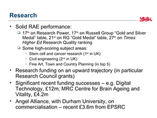 Research
• Solid RAE performance:
      17th on Research Power, 17th on Russell Group “Gold and Silver
       Medal” table, 21st on RG “Gold Medal” table, 27th on Times
       Higher Ed Research Quality ranking
      Some high-scoring subject areas:
           Stem cell and cancer research (1st in UK)
           Civil engineering (2nd in UK)
           Fine Art, Town and Country Planning (in top 5)
• Research funding on an upward trajectory (in particular
  Research Council grants)
• Significant recent funding successes – e.g. Digital
  Technology, £12m; MRC Centre for Brain Ageing and
  Vitality, £4.2m
• Angel Alliance, with Durham University, on
  commercialisation – recent £3.6m from EPSRC
 