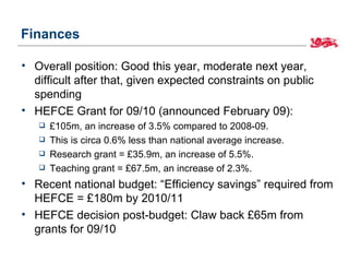 Finances

• Overall position: Good this year, moderate next year,
  difficult after that, given expected constraints on public
  spending
• HEFCE Grant for 09/10 (announced February 09):
      £105m, an increase of 3.5% compared to 2008-09.
      This is circa 0.6% less than national average increase.
      Research grant = £35.9m, an increase of 5.5%.
      Teaching grant = £67.5m, an increase of 2.3%.
• Recent national budget: “Efficiency savings” required from
  HEFCE = £180m by 2010/11
• HEFCE decision post-budget: Claw back £65m from
  grants for 09/10
 